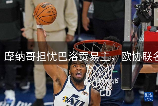 摩纳哥担忧巴洛贡易主，欧协联名单未列其名