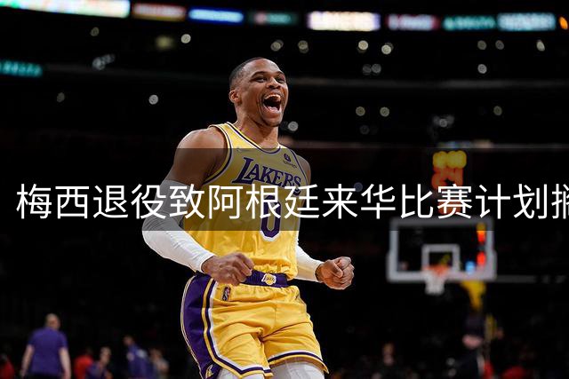 梅西退役致阿根廷来华比赛计划搁浅